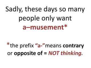 Sadly, these days so many
people only want
a–musement*
*the prefix “a-”means contrary
or opposite of = NOT thinking.
 