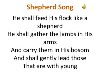 Shepherd Song
He shall feed His flock like a
shepherd
He shall gather the lambs in His
arms
And carry them in His bosom
And shall gently lead those
That are with young
 