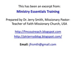 This has been an excerpt from:
Ministry Essentials Training
Prepared by Dr. Jerry Smith, Missionary Pastor-
Teacher of Faith Missionary Church, USA
http://fmcoutreach.blogspot.com
http://ptrjerrysblog.blogspot.com/
Email: jfrsmth@gmail.com
 