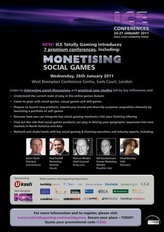 24-27 JANUARY 2011
                                                                                    EARLS COURT EXHIBITION CENTRE



                           NEW! ICE Totally Gaming introduces
                           7 premium conferences, including:




                              Wednesday, 26th January 2011
                     West Brompton Conference Centre, Earls Court, London

Listen to interactive panel discussions and practical case studies led by key inﬂuencers and:
• Understand the current state of play in the online games domain
• Come to grips with social games, casual games and skill games
• Prepare to launch new products, extend your brand and diversify customer acquisition channels by
  launching a portfolio of soft games
• Discover how you can integrate key social gaming mechanics into your iGaming offering
• Find out the role that social games products can play in driving your geographic expansion into new
  markets in North America and Asia
• Network and shake hands with key social gaming & iGaming executives and industry experts, including:




             Kevin Flood         Paul Coxhill         Marcus Whalen    Raf Keustermans    Ohad Barzilay
             Principal           Marketing            Chief Counsel    Former Marketing   COO
             Gameinlane          Director             King.com         Director           Mytopia
                                 Ukash                                 Playﬁsh (EA)



   Sponsored by:         Media partners and Supporting Associations:



   Held alongside:




             For more information and to register, please visit
     www.icetotallygaming.com/socialgames. Secure your place – TODAY!                                           Organised by


                    Quote your promotional code ICESG
                                                                                                                               1
 