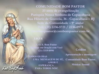 COMUNIDADE BOM PASTOR 33 anos de evangelização Paróquia Nossa Senhora de Copacabana Rua Hilário de Gouveia, 36 - Copacabana – RJ Sede da Comunidade – 9º andar Tel.: (21) 2236-5721 / 2236-0973 [email_address] LIGUE S. O. S. Bom Pastor 24 horas em Oração com Você  (21) 3319-0990  TODOS OS DIAS  UMA  MENSAGEM DE FÉ,  AMOR E ESPERANÇA  PARA TODOS NÓS! Créditos Apresentação e montagem Comunidade Bom Pastor. Música: Sound  