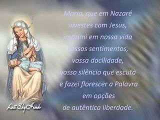 Maria, que em Nazaré  vivestes com Jesus,  imprimi em nossa vida  vossos sentimentos,  vossa docilidade,  vosso silêncio que escuta  e fazei florescer a Palavra em opções  de autêntica liberdade.  