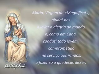 Maria, Virgem do «Magnificat»,  ajudai-nos  a levar a alegria ao mundo  e, como em Caná,  conduzi todo jovem,  comprometido no serviço aos irmãos,  a fazer só o que Jesus disser.  