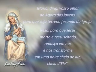 Maria, dirigi vosso olhar  ao Agora dos jovens,  para que seja terreno fecundo da Igreja.  Rezai para que Jesus, morto e ressuscitado,  renasça em nós  e nos transforme  em uma noite cheia de luz,  cheia d’Ele”.  