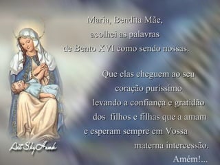 Que elas cheguem ao seu  coração puríssimo  levando a confiança e gratidão  dos  filhos e filhas que a amam e esperam sempre em Vossa  materna intercessão. Amém!... Maria, Bendita Mãe,  acolhei as palavras  de Bento XVI como sendo nossas. 