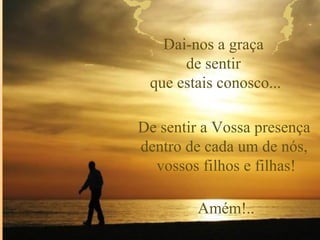 Dai-nos a graça
      de sentir
 que estais conosco...

De sentir a Vossa presença
dentro de cada um de nós,
  vossos filhos e filhas!

         Amém!..
 
