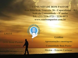 COMUNIDADE BOM PASTOR
                  Rua Hilário de Gouveia, 36 - Copacabana – RJ
                        Sede da Comunidade – 9º andar
                        Tel.: (21) 2236-5721 / 2236-0973
                          www.combompastor.com.br




LIGUE
                                           Créditos

SOS Bom Pastor                     Apresentação e montagem:
 (21) 3319-0990                     Comunidade Bom Pastor
                                   Música – Ernesto Cortazar
 