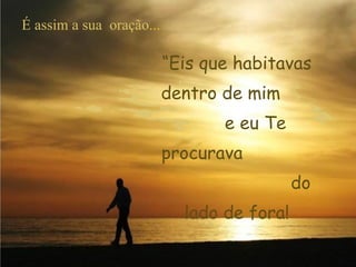 É assim a sua oração...

                          “Eis que habitavas
                          dentro de mim
                                 e eu Te
                          procurava
                                            do
                            lado de fora!
 