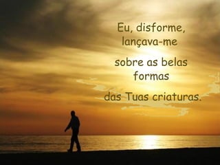 Eu, disforme,
   lançava-me
  sobre as belas
     formas
das Tuas criaturas.
 