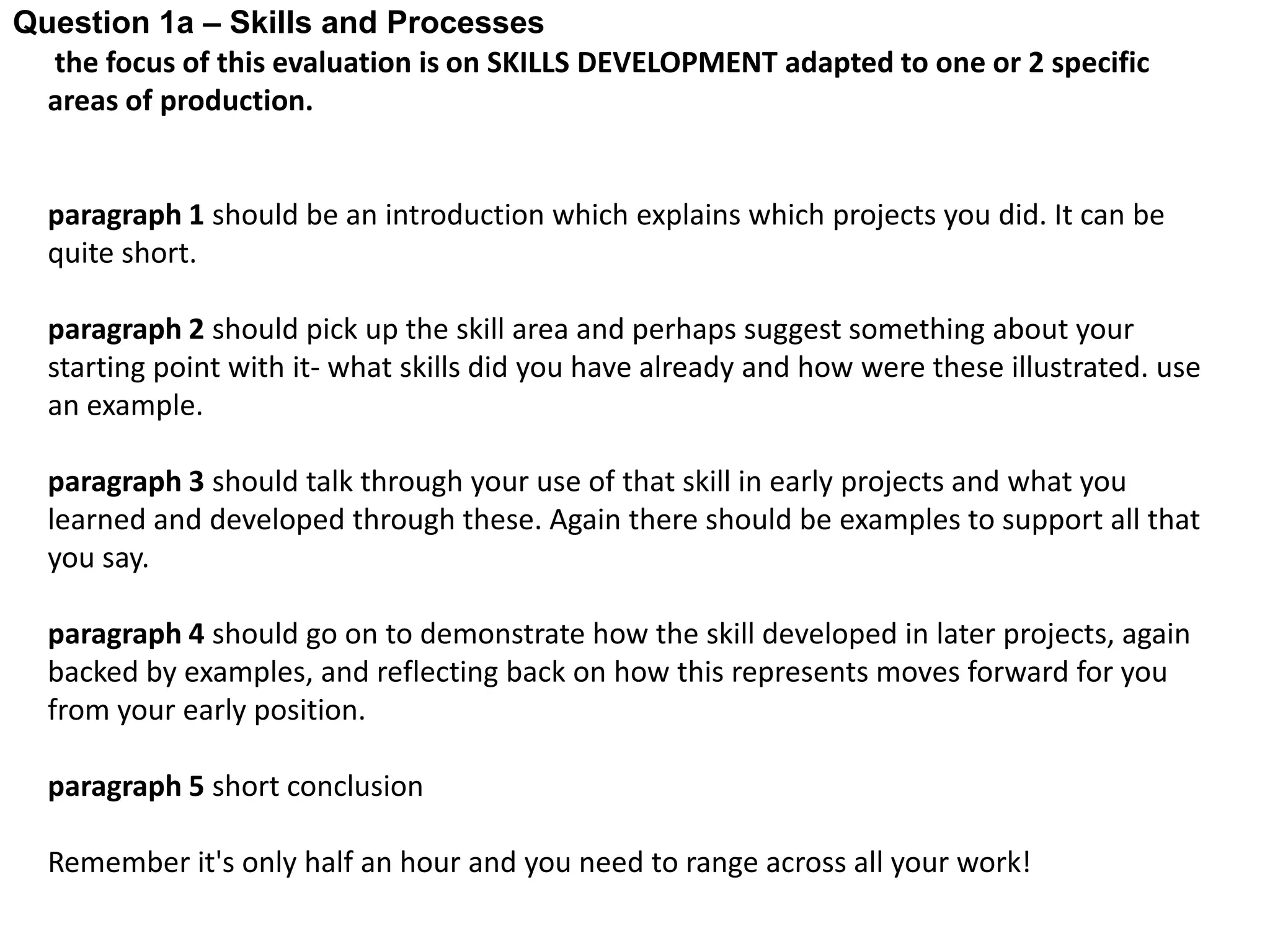 Question 1a – Skills and Processes
  the focus of this evaluation is on SKILLS DEVELOPMENT adapted to one or 2 specific
  areas of production.


  paragraph 1 should be an introduction which explains which projects you did. It can be
  quite short.

  paragraph 2 should pick up the skill area and perhaps suggest something about your
  starting point with it- what skills did you have already and how were these illustrated. use
  an example.

  paragraph 3 should talk through your use of that skill in early projects and what you
  learned and developed through these. Again there should be examples to support all that
  you say.

  paragraph 4 should go on to demonstrate how the skill developed in later projects, again
  backed by examples, and reflecting back on how this represents moves forward for you
  from your early position.

  paragraph 5 short conclusion

  Remember it's only half an hour and you need to range across all your work!
 