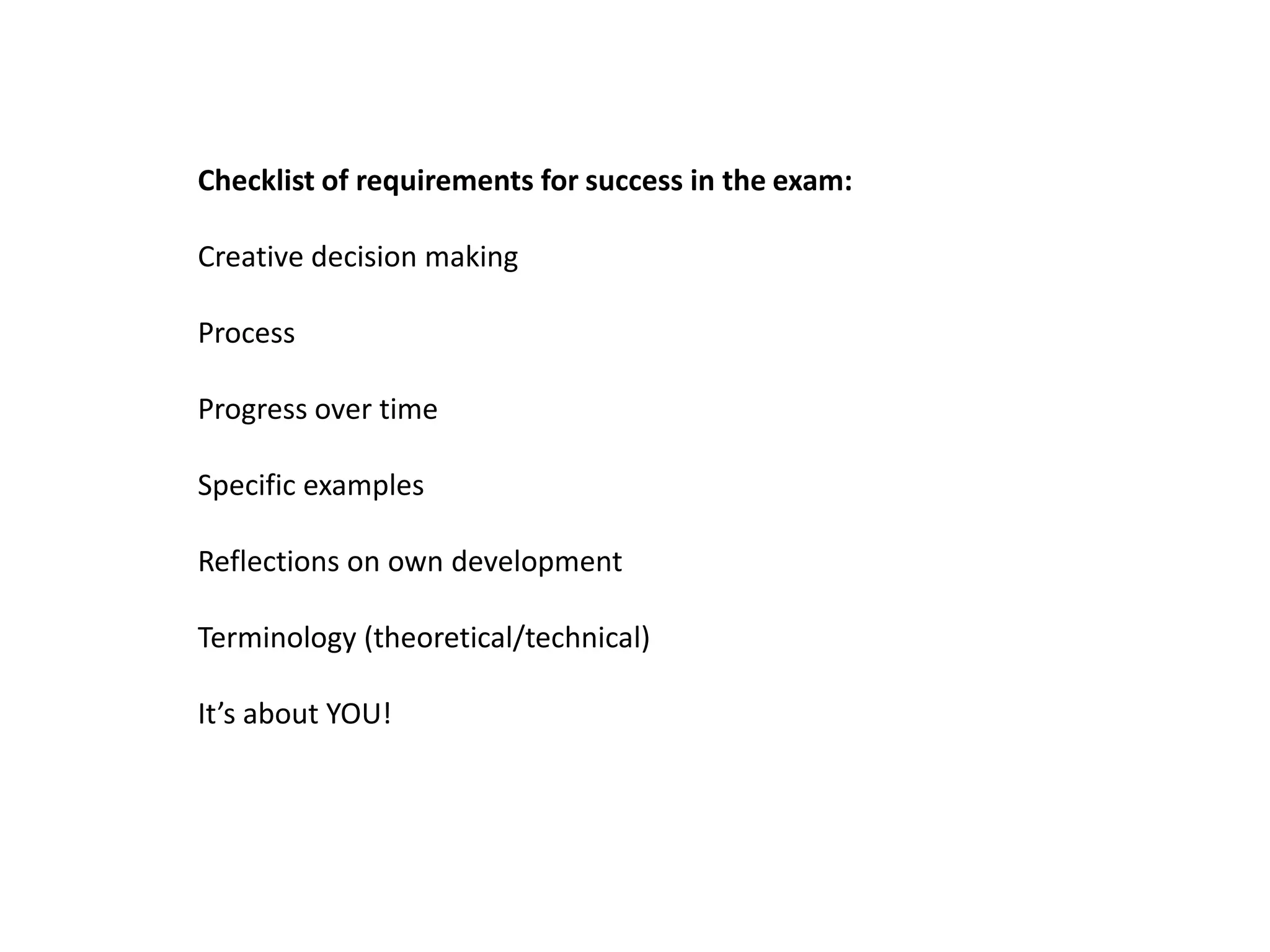 Checklist of requirements for success in the exam:

Creative decision making

Process

Progress over time

Specific examples

Reflections on own development

Terminology (theoretical/technical)

It’s about YOU!
 