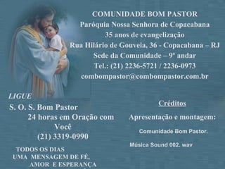 COMUNIDADE BOM PASTOR Paróquia Nossa Senhora de Copacabana 35 anos de evangelização  Rua Hilário de Gouveia, 36 - Copacabana – RJ Sede da Comunidade – 9º andar Tel.: (21) 2236-5721 / 2236-0973 [email_address] S. O. S. Bom Pastor  24 horas em Oração com Você  (21) 3319-0990   TODOS OS DIAS  UMA  MENSAGEM DE FÉ,  AMOR  E ESPERANÇA  PARA TODOS NÓS! LIGUE Créditos Apresentação e montagem: Comunidade Bom Pastor. Música Sound 002. wav  