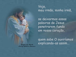 Veja,  meu irmão, minha irmã, se deixarmos essas palavras de Jesus penetrarem fundo  em nosso coração, quem sabe O ouviríamos explicando-as assim... 