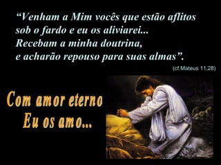 “ Venham a Mim vocês que estão aflitos  sob o fardo e eu os aliviarei...  Recebam a minha doutrina,  e acharão repouso para suas almas”. Com amor eterno Eu os amo... (cf.Mateus 11,28)  