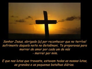 Senhor Jesus, obrigado (a) por reconhecer que no terrível sofrimento daquela noite no Getsêmani, Te preparavas para morrer de amor por cada um de nós - morrer por mim. E que nas lutas que travaste, estavam todas as nossas lutas, as grandes e as pequenas batalhas diárias.  