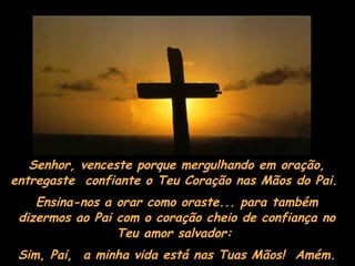 Senhor, venceste porque mergulhando em oração, entregaste  confiante o Teu Coração nas Mãos do Pai.  Ensina-nos a orar como oraste... para também dizermos ao Pai com o coração cheio de confiança no Teu amor salvador:  Sim, Pai,  a minha vida está nas Tuas Mãos!  Amém. 