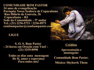 COMUNIDADE BOM PASTOR 34 anos de evangelização  Paróquia Nossa Senhora de Copacabana Rua Hilário de Gouveia, 36 Copacabana – RJ Sede da Comunidade – 9º andar Tel.: (21) 2236-5721 / 2236-0973 [email_address] S. O. S. Bom Pastor  - 24 horas em Oração com Você -  (21) 3319-0990  Todos os dias uma  mensagem De fé, amor e esperança  Para todos nós! Créditos Apresentação e montagem: Comunidade Bom Pastor. Música: Shyhawk Them LIGUE 