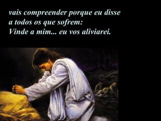 vais compreender porque eu disse  a todos os que sofrem: Vinde a mim... eu vos aliviarei.  
