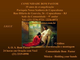 COMUNIDADE BOM PASTOR
                  35 anos de evangelização
          Paróquia Nossa Senhora de Copacabana
        Rua Hilário de Gouveia, 36 - Copacabana – RJ
              Sede da Comunidade – 9º andar
              Tel.: (21) 2236-5721 / 2236-0973
                www.combompastor.com.br
LIGUE




                                         Créditos
    S. O. S. Bom Pastor -          Formatação e montagem
24 horas em Oração com Você       Comunidade Bom Pastor
        (21) 3319-0990
                                 Música - Holding your hands
 