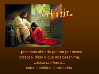 ....podemos abrir de par em par nosso
  coração, dizer o que nos desanima,
          coloca pra baixo...
      como perdidos, derrotados.
 