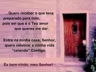 ...Quero receber o que tens preparado para mim,  pois sei que é o Teu amor  que queres me dar.  Entra na minha casa, Senhor, quero celebrar a minha vida “ceiando” Contigo.  És bem-vindo, meu Senhor! 