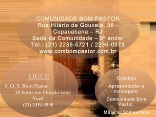 COMUNIDADE BOM PASTOR Rua Hilário de Gouveia, 36 - Copacabana – RJ Sede da Comunidade – 9º andar Tel.: (21) 2236-5721 / 2236-0973 www.combompastor.com.br LIGUE S. O. S. Bom Pastor  24 horas em Oração com Você  (21) 3319-0990  Créditos Apresentação e montagem: Comunidade Bom Pastor. Música: Somewhere now  