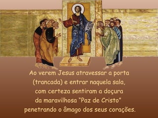 Ao verem Jesus atravessar a porta
   (trancada) e entrar naquela sala,
    com certeza sentiram a doçura
    da maravilhosa “Paz de Cristo”
penetrando o âmago dos seus corações.
 