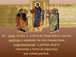 Ali, viram brilhar a vitória de Jesus sobre a morte...
     sentiram o esplendor da vida ressuscitada,
         experimentaram a jubilosa alegria
          renovando a fonte da esperança
                que tinham perdido.
 