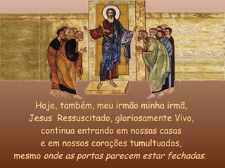 Hoje, também, meu irmão minha irmã,
   Jesus Ressuscitado, gloriosamente Vivo,
     continua entrando em nossas casas
     e em nossos corações tumultuados,
mesmo onde as portas parecem estar fechadas.
 