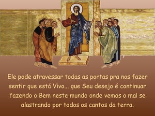 Ele pode atravessar todas as portas pra nos fazer
sentir que está Vivo... que Seu desejo é continuar
fazendo o Bem neste mundo onde vemos o mal se
    alastrando por todos os cantos da terra.
 