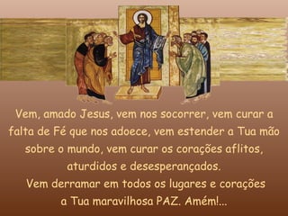 Vem, amado Jesus, vem nos socorrer, vem curar a
falta de Fé que nos adoece, vem estender a Tua mão
   sobre o mundo, vem curar os corações aflitos,
          aturdidos e desesperançados.
   Vem derramar em todos os lugares e corações
         a Tua maravilhosa PAZ. Amém!...
 