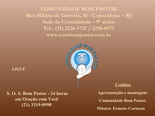 COMUNIDADE BOM PASTOR
          Rua Hilário de Gouveia, 36 - Copacabana – RJ
                Sede da Comunidade – 9º andar
                Tel.: (21) 2236-5721 / 2236-0973
                  www.combompastor.com.br




  LIGUE


                                                Créditos

S. O. S. Bom Pastor - 24 horas         Apresentação e montagem:
    em Oração com Você                  Comunidade Bom Pastor.
        (21) 3319-0990
                                       Música: Ernesto Cortazas
 