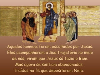 Aqueles homens foram escolhidos por Jesus.
Eles acompanharam a Sua trajetória no meio
  de nós; viram que Jesus só fazia o Bem.
    Mas agora se sentiam abandonados.
   Traídos na fé que depositaram Nele.
 