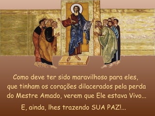 Como deve ter sido maravilhoso para eles,
que tinham os corações dilacerados pela perda
do Mestre Amado, verem que Ele estava Vivo...
    E, ainda, lhes trazendo SUA PAZ!...
 