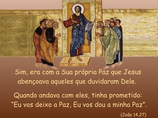 Sim, era com a Sua própria Paz que Jesus
  abençoava aqueles que duvidaram Dele.

 Quando andava com eles, tinha prometido:
“Eu vos deixo a Paz, Eu vos dou a minha Paz”.
                                    (João 14,27)
 
