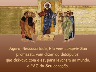 Agora, Ressuscitado, Ele vem cumprir Sua
     promessa, vem dizer ao discípulos
que deixava com eles, para levarem ao mundo,
           a PAZ do Seu coração.
 