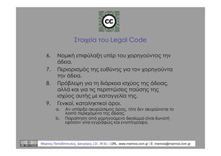 Στοιχεία του Legal Code
6.
7.
8.

9.

Νομική επιφύλαξη υπέρ του χορηγούντος την
άδεια.
Περιορισμός της ευθύνης για τον χορηγούντα
την άδεια.
Πρόβλεψη για τη διάρκεια ισχύος της άδειας,
αλλά και για τις περιπτώσεις παύσης της
ισχύος αυτής με καταγγελία της.
Γενικοί, καταληκτικοί όροι.
a.
b.

Αν υπάρξει ακυρώσιμος όρος, τότε δεν ακυρώνεται το
λοιπό περιεχόμενο της άδειας.
Παραίτηση από χορηγούμενο δικαίωμα είναι δυνατή
εφόσον γίνει εγγράφως και ενυπόγραφα.

Μαρίνος Παπαδόπουλος, ∆ικηγόρος J.D., M.Sc. | URL: www.marinos.com.gr | E: marinos@marinos.com.gr

 