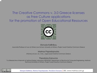The Creative Commons v. 3.0 Greece licenses
as Free Culture applications
for the promotion of Open Educational Resources

Dionysia Kallinikou
Associate Professor of Law at Athens Law School, University of Athens, Project Lead Creative Commons Greece

Marinos Papadopoulos
Attorney-at-Law J.D., M.Sc., Legal Lead Creative Commons Greece

Theodoros Karounos
T.A./Researcher at Network & Optimal Design Laboratory NETMODE, Department of Electrical & Computer Engineering, National
Technical University of Athens, Project Lead Creative Commons Greece

Dionysia Kallinikou, Marinos Papadopoulos, Theodoros Karounos

| URL: www.marinos.com.gr

 