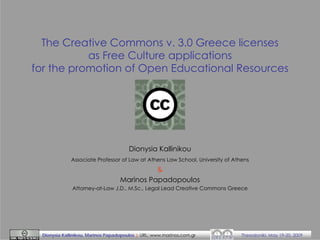 The Creative Commons v. 3.0 Greece licenses
as Free Culture applications
for the promotion of Open Educational Resources

Dionysia Kallinikou
Associate Professor of Law at Athens Law School, University of Athens

&
Marinos Papadopoulos
Attorney-at-Law J.D., M.Sc., Legal Lead Creative Commons Greece

Dionysia Kallinikou, Marinos Papadopoulos | URL: www.marinos.com.gr

Thessaloniki, May 19-20, 2009

 
