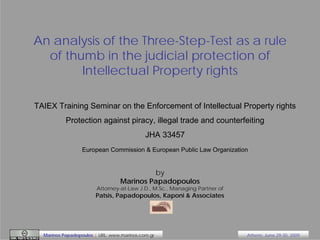 An analysis of the Three-Step-Test as a rule
of thumb in the judicial protection of
Intellectual Property rights
TAIEX Training Seminar on the Enforcement of Intellectual Property rights
Protection against piracy, illegal trade and counterfeiting
JHA 33457
European Commission & European Public Law Organization

by
Marinos Papadopoulos

Attorney-at-Law J.D., M.Sc., Managing Partner of

Patsis, Papadopoulos, Kaponi & Associates

Marinos Papadopoulos | URL: www.marinos.com.gr

Athens, June 29-30, 2009

 