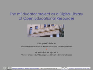 The mEducator project as a Digital Library
of Open Educational Resources

Dionysia Kallinikou
Associate Professor of Law at Athens Law School, University of Athens

&
Marinos Papadopoulos
Attorney-at-Law J.D., M.Sc., Legal Lead Creative Commons Greece

Dionysia Kallinikou, Marinos Papadopoulos | URL: www.marinos.com.gr

Mallorca, September 27-29, 2009

 