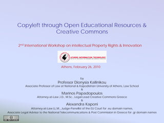 Copyleft through Open Educational Resources &
Creative Commons
2nd International Workshop on intellectual Property Rights & Innovation

Athens, February 26, 2010
by

Professor Dionysia Kallinikou

Associate Professor of Law at National & Kapodistrian University of Athens, Law School
&

Marinos Papadopoulos

Attorney-at-Law J.D., M.Sc., Legal Lead Creative Commons Greece
&

Alexandra Kaponi

Attorney-at-Law LL.M., Judge-Panellist of the EU Court for .eu domain names,
Associate Legal Advisor to the National Telecommunications & Post Commission in Greece for .gr domain names

 