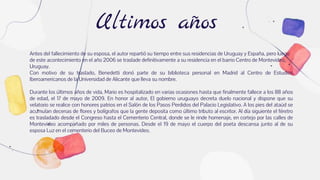 Ultimos años
Antes del fallecimiento de su esposa, el autor repartió su tiempo entre sus residencias de Uruguay y España, pero luego
de este acontecimiento en el año 2006 se traslade definitivamente a su residencia en el barrio Centro de Montevideo,
Uruguay.
Con motivo de su traslado, Benedetti donó parte de su biblioteca personal en Madrid al Centro de Estudios
Iberoamericanos de la Universidad de Alicante que lleva su nombre.
Durante los últimos años de vida, Mario es hospitalizado en varias ocasiones hasta que finalmente fallece a los 88 años
de edad, el 17 de mayo de 2009. En honor al autor, El gobierno uruguayo decreta duelo nacional y dispone que su
velatorio se realice con honores patrios en el Salón de los Pasos Perdidos del Palacio Legislativo. A los pies del ataúd se
acumulan decenas de flores y bolígrafos que la gente deposita como último tributo al escritor. Al día siguiente el féretro
es trasladado desde el Congreso hasta el Cementerio Central, donde se le rinde homenaje, en cortejo por las calles de
Montevideo acompañado por miles de personas. Desde el 19 de mayo el cuerpo del poeta descansa junto al de su
esposa Luz en el cementerio del Buceo de Montevideo.
 