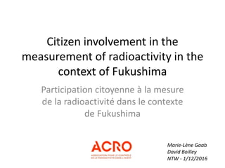Citizen involvement in the
measurement of radioactivity in the
context of Fukushima
Participation citoyenne à la mesure
de la radioactivité dans le contexte
de Fukushima
Marie-Lène Gaab
David Boilley
NTW - 1/12/2016
 