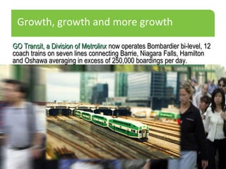 Growth, growth and more growth
GO Transit, a Division of MetrolinxGO Transit, a Division of Metrolinx now operates Bombardier bi-level, 12now operates Bombardier bi-level, 12
coach trains on seven lines connecting Barrie, Niagara Falls, Hamiltoncoach trains on seven lines connecting Barrie, Niagara Falls, Hamilton
and Oshawa averaging in excess of 250,000 boardings per day.and Oshawa averaging in excess of 250,000 boardings per day.
 