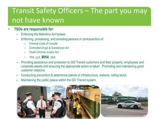 • TSOs are responsible for:
– Enforcing the Metrolinx Act bylaws
– Enforcing, processing, and arresting persons in contrav...