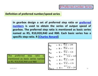 24/01/2017  30 
In  gearbox  design  a  set  of  preferred  step  ratio  or  preferred 
numbers  is  used  to  obtain  the  series  of  output  speed  of 
gearbox. The preferred step ratio is mentioned as basic series 
named  as  R5,  R10,R20,R40  and  R80.  Each  basic  series  has  a 
specific step ratio. R [Charles Renard] 
Definition of preferred number/speed series 
 