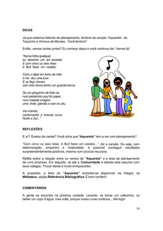 10
DICAS
Já que estamos falando de planejamento, lembrei da canção “Aquarela”, de
Toquinho e Vinícius de Moraes. Você lembra?
Então, vamos cantar juntos? Eu começo daqui e você continua daí. Vamos lá!
“Numa folha qualquer,
eu desenho um sol amarelo.
E com cinco ou seis retas
é fácil fazer um castelo.
Corro o lápis em torno da mão
e me dou uma luva.
E se faço chover,
com dois riscos tenho um guarda-chuva.
Se um pinguinho de tinta cai
num pedacinho azul do papel ,
num instante imagino
uma linda gaivota a voar no céu.
Vai voando,
contornando a imensa curva
Norte e Sul...”
REFLEXÕES
E aí? Gostou de cantar? Você acha que“Aquarela” tem a ver com planejamento?
“Com cinco ou seis retas, é fácil fazer um castelo...”, diz a canção. Ou seja, com
determinação, empenho e criatividade, é possível conseguir resultados
surpreendentemente positivos, mesmo com poucos recursos.
Reflita sobre a relação entre os versos de “Aquarela” e a área de planejamento
de uma empresa. Em seguida, vá até a Comunidade e debata este assunto com
seus colegas. Trocar idéias é muito enriquecedor.
A propósito, a letra de “Aquarela” encontra-se disponível, na íntegra, na
Midiateca, seção Referência Bibliográfica. É bom conferir!
COMENTÁRIOS
A gente se encontra na próxima unidade. Levante, vá tomar um cafezinho, ou
beber um copo d’água, mas volte, porque nosso curso continua... Até logo!
 