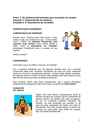 12
Tema 1: As melhores ferramentas para aumentar as vendas
Assunto 1: Esquentando os motores
Unidade 2: A importância do vendedor
APRESENTAÇÃO PANORÂMICA
A IMPORTÂNCIA DO VENDEDOR
Prezado aluno. Prezada aluna. Bem-vindos e bem-
vindas a mais uma unidade do Curso “Como vender
mais e melhor: as melhores ferramentas para
aumentar suas vendas”! Aqui, vamos estudar e
refletir sobre a importância do vendedor,
personagem fundamental para o sucesso do seu
negócio.
Vamos começar?
CURIOSIDADES
Você sabe o que é, ou melhor, o que era, um mascate?
Era o vendedor ambulante que, até algumas décadas atrás, era o principal
comerciante deste país, vendendo mercadorias de porta em porta, realizando
sonhos de consumo, concretizando fantasias. Embora ainda existam mascates,
em algumas áreas do interior do Brasil, esta profissão está quase extinta, já que
eles não são mais os principais vendedores deste país.
Para conhecer melhor essa figura extraordinária, que o avanço tecnológico
praticamente fez desaparecer, leia o texto abaixo, de autoria do Padre Gabriel.
O MASCATE
(Pe. Gabriel)
“Alguns dos meus leitores, provavelmente, ainda se
lembram da figura do mascate. Ele foi o antecessor do
camelô moderno. No sentido mais exato da palavra,
ele era um verdadeiro vendedor ambulante. Na
verdade, era mais ambulante que vendedor. Ia de
casa em casa, carregando nas costas, sua mala de
mercadorias. Sua mala surrada atiçava os sonhos de
consumo de muita gente. Esse mérito do mascate,
hoje, foi roubado pela televisão.
 