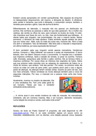 13
Existem canais apropriados em vender quinquilharias. São capazes de empurrar
no telespectador desprevenido, até mesmo, a lâmpada de Aladim. A eficiência
para vender é tamanha, que junto à lâmpada, o consumidor compra, também, o
remédio para acordar o gênio, caso ele durma lá dentro.
Diferentemente da televisão, o mascate não era apenas um distribuidor de
sonhos. Ele conhecia as pessoas e sabia do que elas gostavam. Se a mulher era
vaidosa, ela vendia os olhos da cara, para comprar os óculos da moda. O colar,
não importava que fosse de ouro, ou não, mas era fundamental que brilhasse... A
cliente sabia que ninguém, nas proximidades, iria usar o mesmo tecido. Nesse
pormenor, o tamanho da mala ajudava. Cabia somente aquele pedaço de pano
que era ‘coisa rara’. Aliás, tudo na mala era coisa rara, inclusive ela. Abrir a mala
era abrir o verdadeiro ‘baú da felicidade’. Não teria sido o mascate o responsável,
em última instância, por essa expressão tão famosa?
O bom vendedor sabe que ninguém vende apenas mercadoria. Vendem-se
sonhos. Comprar o ‘falso brilhante’ era exercer o poder de impressionar. O terno
listrado, nem me falem! Deixava mudo o concorrente. O mascate era o vendedor
que inspirava confiança. Após a sessão de vendas, ia parar na cozinha. Tomava
café, limonada, perguntava pela família e pelos vizinhos. Ele se tornava íntimo e
inspirava confiança. Por causa disso se inteirava dos segredos de todos. Sabia
que sua próxima visita coincidia com as vésperas do casamento de fulano ou a
morte do cicrano, que andava ‘mal das pernas’. Por acaso, na próxima visita, ele
incluía na mala um corte de pano preto, que poderia servir para o luto e alguns
pares de alianças. As alianças teriam vendas certas. Quanto ao pano de luto, isso
era meio arriscado. Talvez vendesse as novas alianças também para a viúva de
segundas intenções. Por isso, o mascate era a pessoa mais certa das horas
incertas.
Atualmente, vivemos no império da televisão. Ela
é uma vendedora fria. Tem uma visão geral do
ser humano. Talvez por isso, o vendedor
ambulante ainda sobrevive .
...
... A vitrine atual é uma versão moderna da mala do mascate. As mercadorias,
entretanto, são em números maiores. Mas o ser humano, elemento necessário,
numa relação de compra e venda, você sabe onde anda?”
REFLEXÕES
Gostou do texto do Padre Gabriel? A propósito, ele está disponível no site
www.diodiv.com.br. Pois é, se cada vendedor agisse um pouco como os
mascates, estabelecendo, com os clientes, uma relação pessoal, única, baseada
 